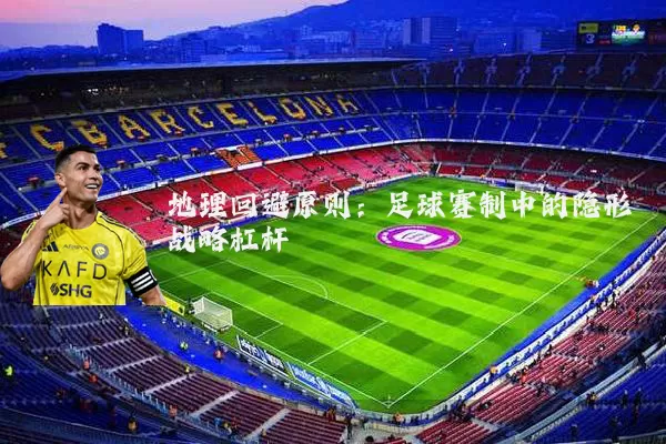 地理回避原则：足球赛制中的隐形战略杠杆