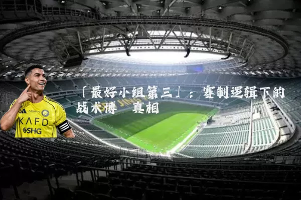 「最好小组第三」：赛制逻辑下的战术博弈真相